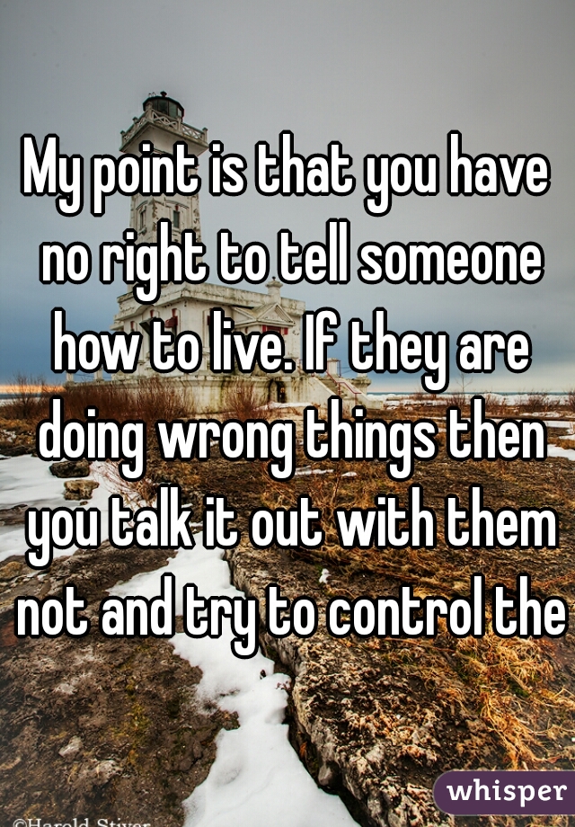 My point is that you have no right to tell someone how to live. If they are doing wrong things then you talk it out with them not and try to control them