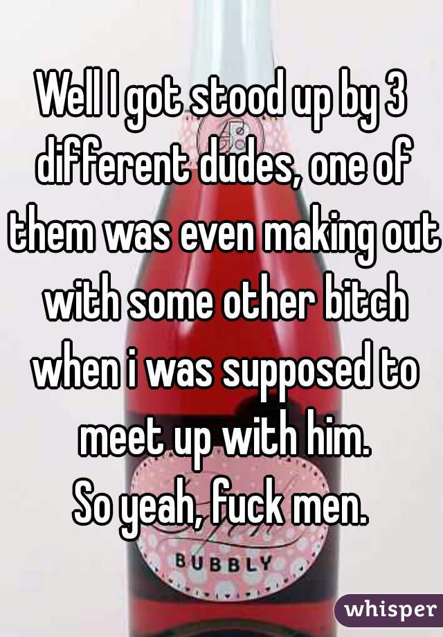 Well I got stood up by 3 different dudes, one of them was even making out with some other bitch when i was supposed to meet up with him.
So yeah, fuck men.