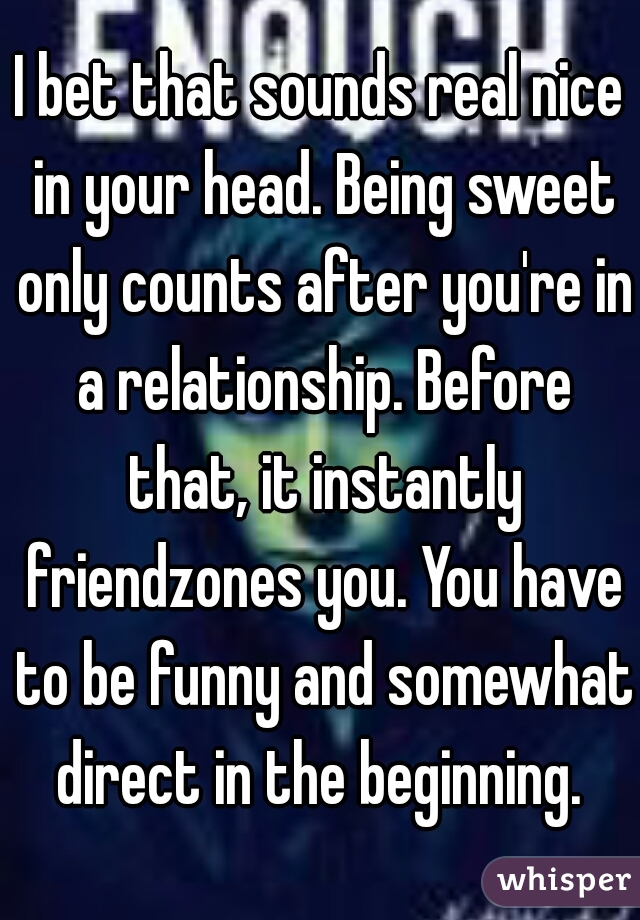 I bet that sounds real nice in your head. Being sweet only counts after you're in a relationship. Before that, it instantly friendzones you. You have to be funny and somewhat direct in the beginning. 
