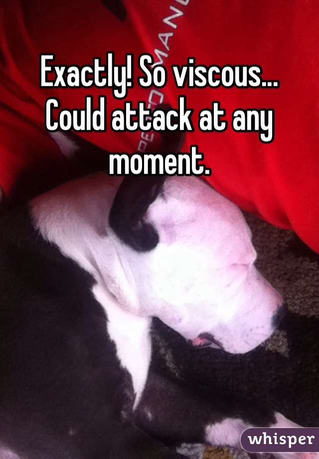 Exactly! So viscous... 
Could attack at any moment.