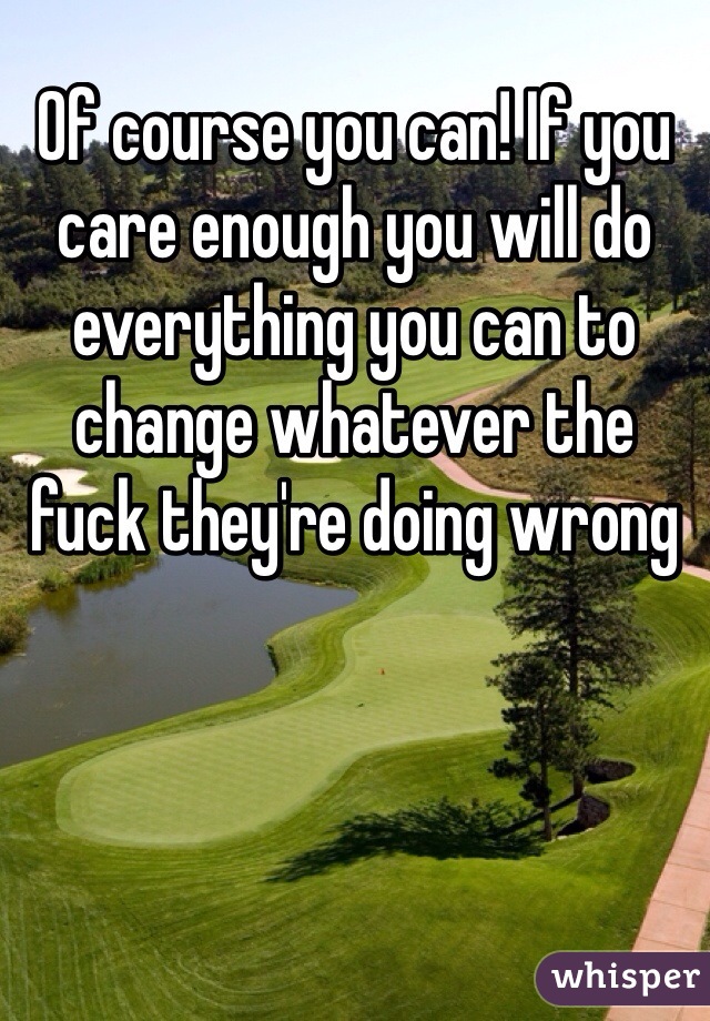 Of course you can! If you care enough you will do everything you can to change whatever the fuck they're doing wrong