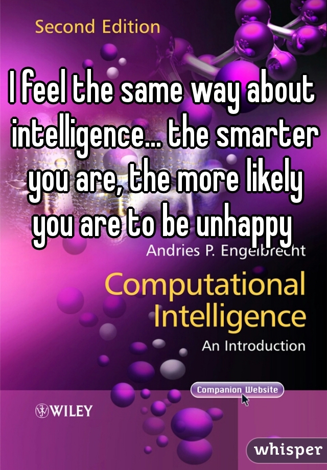 I feel the same way about intelligence... the smarter you are, the more likely you are to be unhappy 
