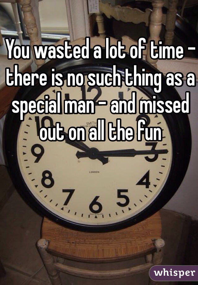 You wasted a lot of time - there is no such thing as a special man - and missed out on all the fun 