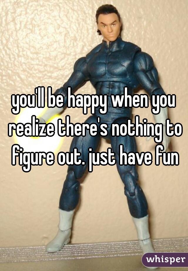 you'll be happy when you realize there's nothing to figure out. just have fun