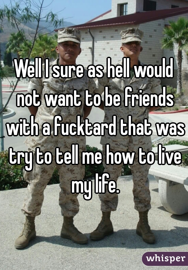 Well I sure as hell would not want to be friends with a fucktard that was try to tell me how to live my life.