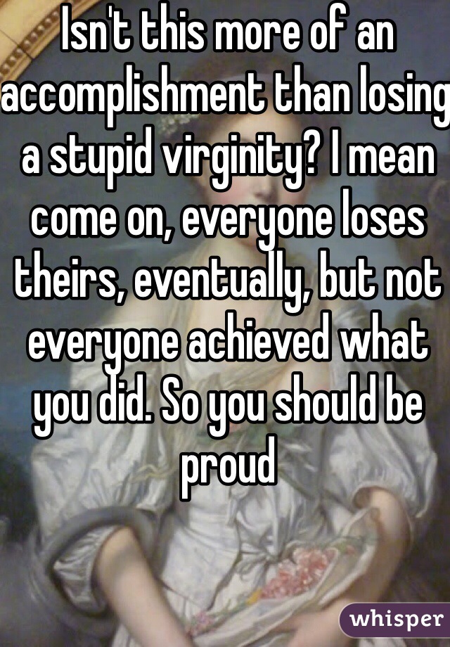 Isn't this more of an accomplishment than losing a stupid virginity? I mean come on, everyone loses theirs, eventually, but not everyone achieved what you did. So you should be proud