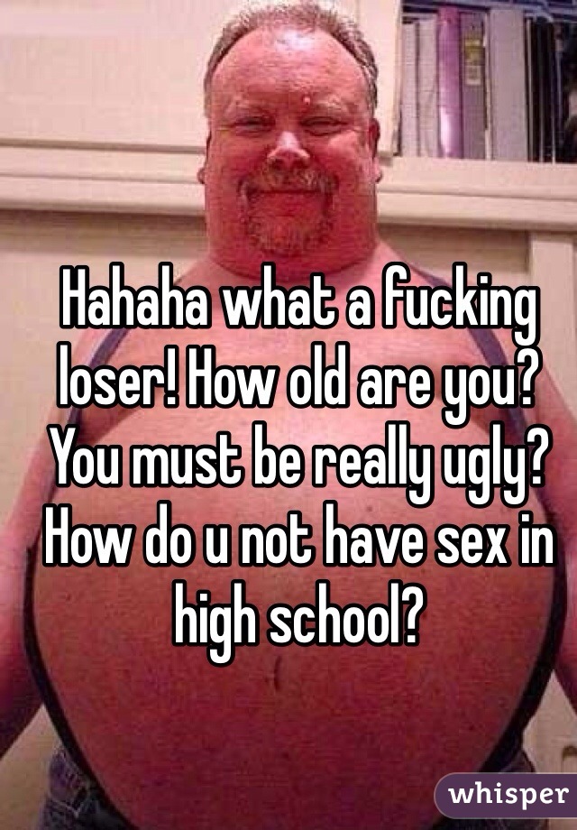 Hahaha what a fucking loser! How old are you? You must be really ugly? How do u not have sex in high school?