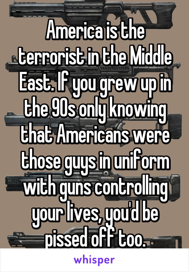 America is the terrorist in the Middle East. If you grew up in the 90s only knowing that Americans were those guys in uniform with guns controlling your lives, you'd be pissed off too.