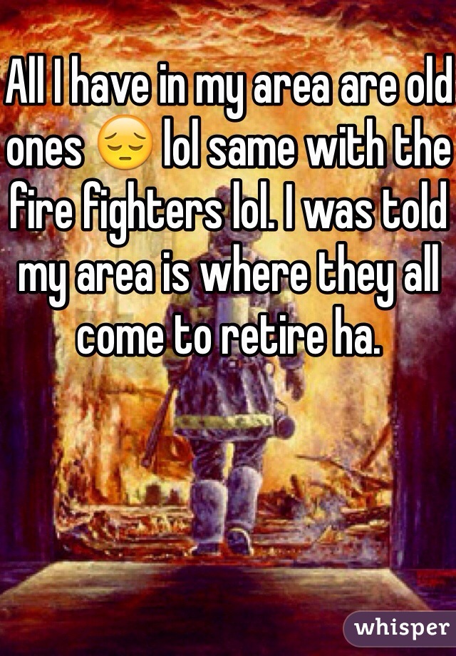 All I have in my area are old ones 😔 lol same with the fire fighters lol. I was told my area is where they all come to retire ha. 
