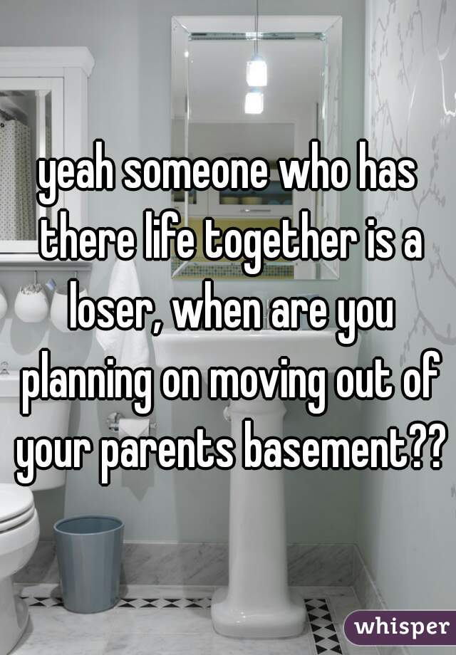 yeah someone who has there life together is a loser, when are you planning on moving out of your parents basement??