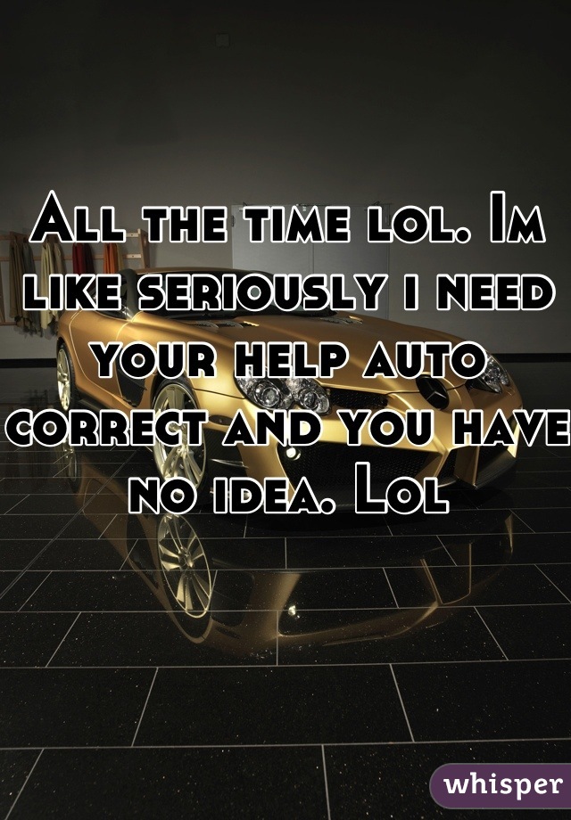 All the time lol. Im like seriously i need your help auto correct and you have no idea. Lol