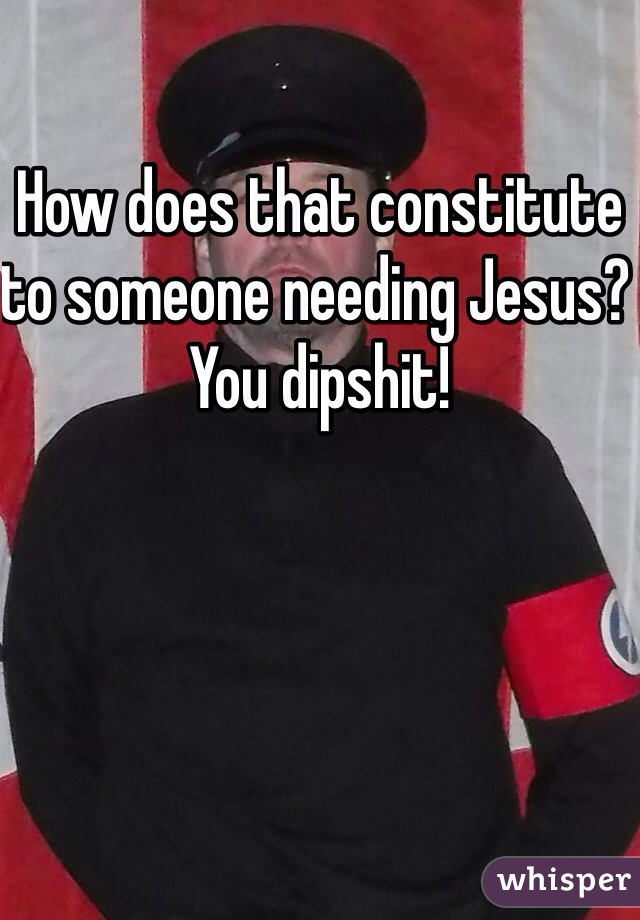 How does that constitute to someone needing Jesus? You dipshit!