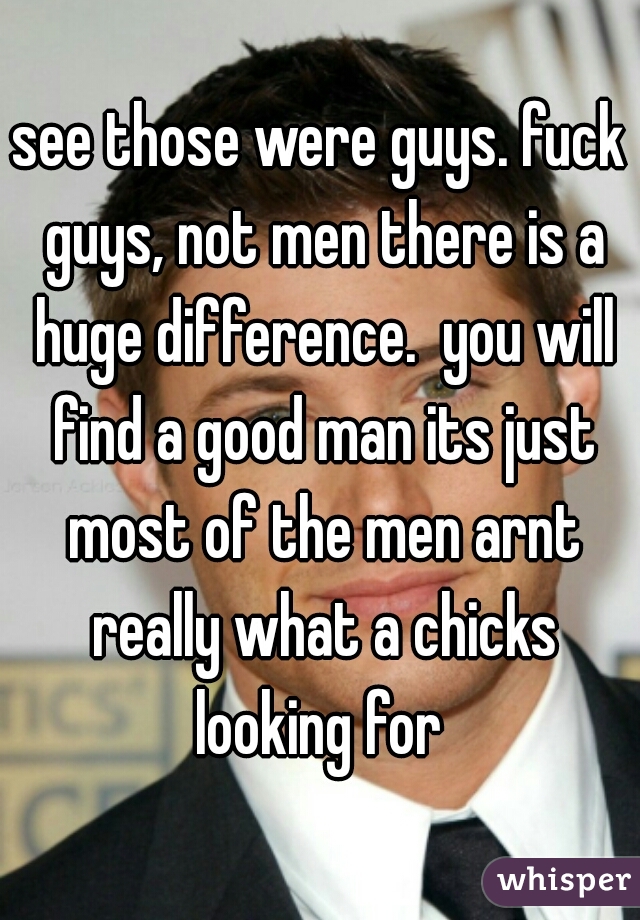see those were guys. fuck guys, not men there is a huge difference.  you will find a good man its just most of the men arnt really what a chicks looking for 