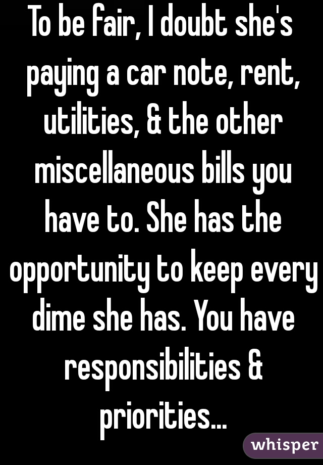 To be fair, I doubt she's paying a car note, rent, utilities, & the other miscellaneous bills you have to. She has the opportunity to keep every dime she has. You have responsibilities & priorities...