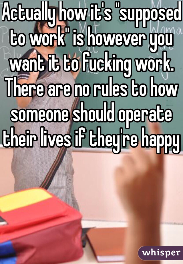 Actually how it's "supposed to work" is however you want it to fucking work. There are no rules to how someone should operate their lives if they're happy