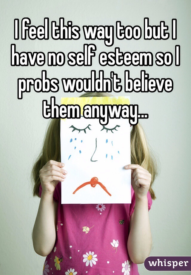 I feel this way too but I have no self esteem so I probs wouldn't believe them anyway...