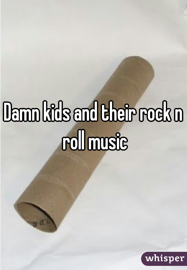 Damn kids and their rock n roll music