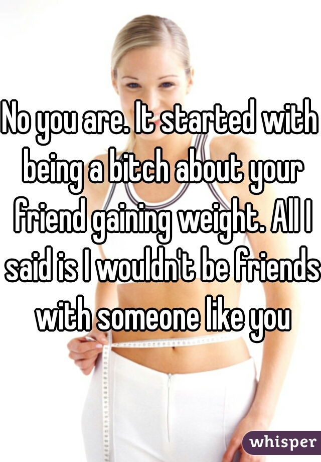 No you are. It started with being a bitch about your friend gaining weight. All I said is I wouldn't be friends with someone like you