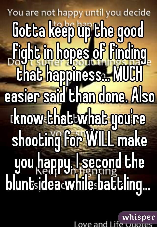 Gotta keep up the good fight in hopes of finding that happiness... MUCH easier said than done. Also know that what you're shooting for WILL make you happy. I second the blunt idea while battling... 