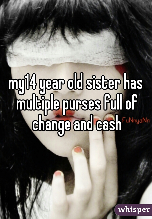 my14 year old sister has multiple purses full of change and cash