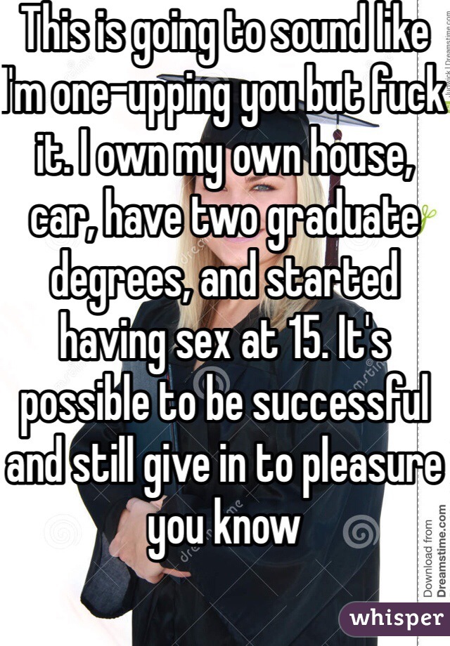 This is going to sound like I'm one-upping you but fuck it. I own my own house, car, have two graduate degrees, and started having sex at 15. It's possible to be successful and still give in to pleasure you know