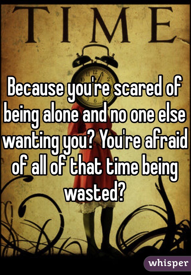 Because you're scared of being alone and no one else wanting you? You're afraid of all of that time being wasted? 