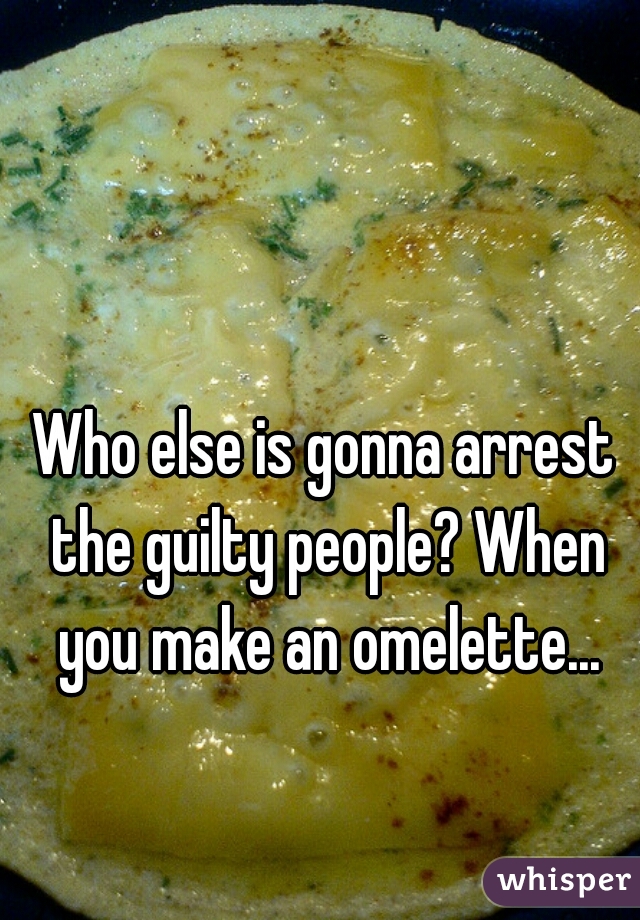 Who else is gonna arrest the guilty people? When you make an omelette...