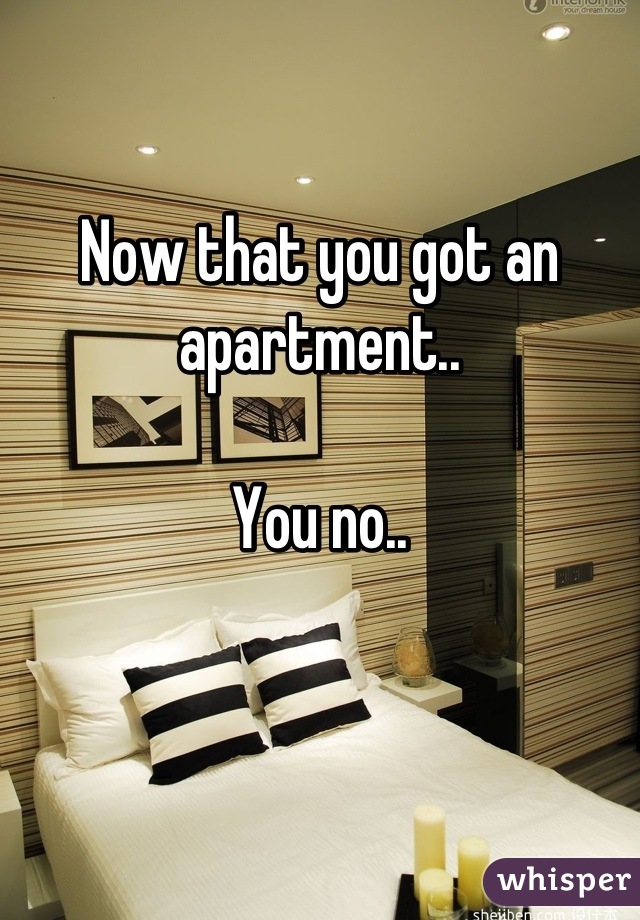 Now that you got an apartment..

You no..