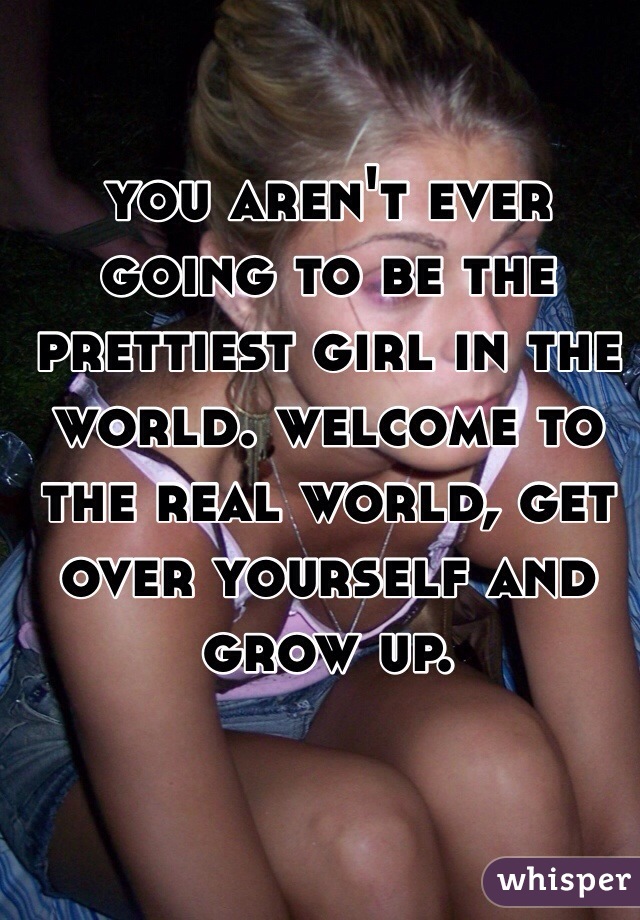 you aren't ever going to be the prettiest girl in the world. welcome to the real world, get over yourself and grow up. 
