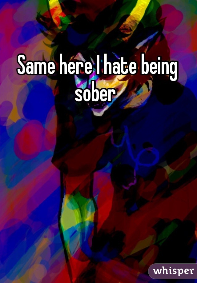 Same here I hate being sober 