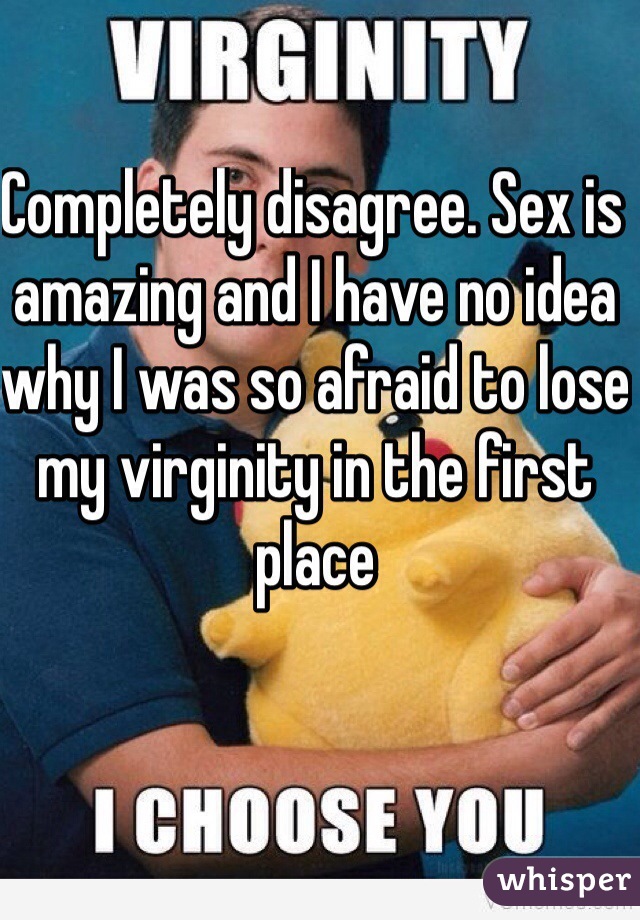Completely disagree. Sex is amazing and I have no idea why I was so afraid to lose my virginity in the first place