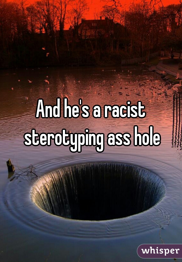 And he's a racist sterotyping ass hole