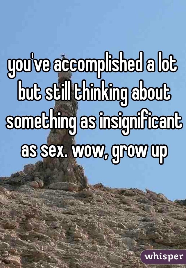 you've accomplished a lot but still thinking about something as insignificant as sex. wow, grow up