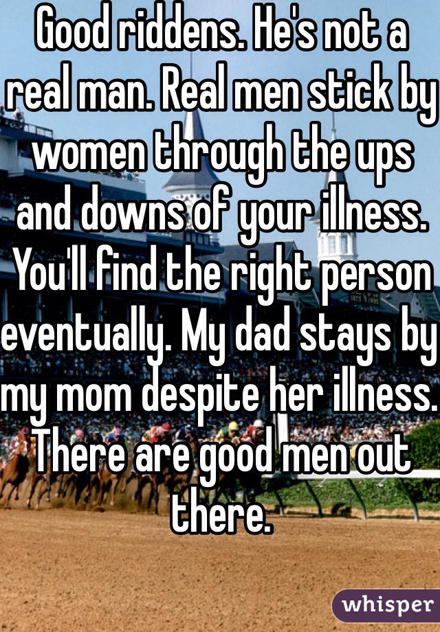 Good riddens. He's not a real man. Real men stick by women through the ups and downs of your illness. You'll find the right person eventually. My dad stays by my mom despite her illness. There are good men out there. 