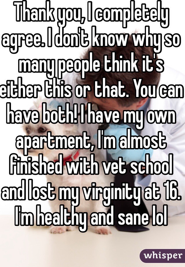 Thank you, I completely agree. I don't know why so many people think it's either this or that. You can have both! I have my own apartment, I'm almost finished with vet school and lost my virginity at 16. I'm healthy and sane lol