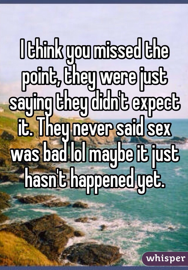 I think you missed the point, they were just saying they didn't expect it. They never said sex was bad lol maybe it just hasn't happened yet.