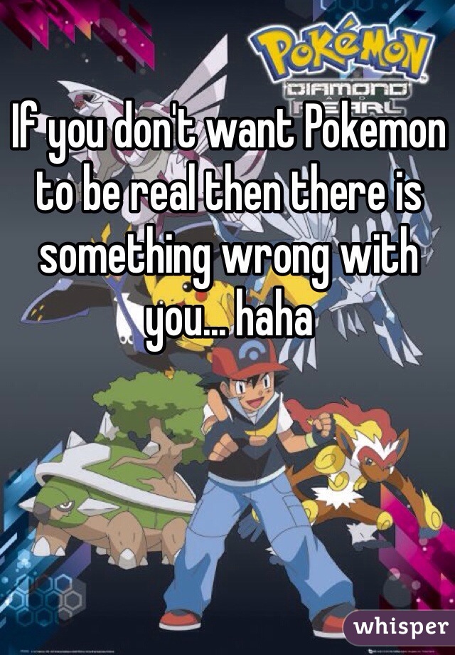 If you don't want Pokemon to be real then there is something wrong with you... haha