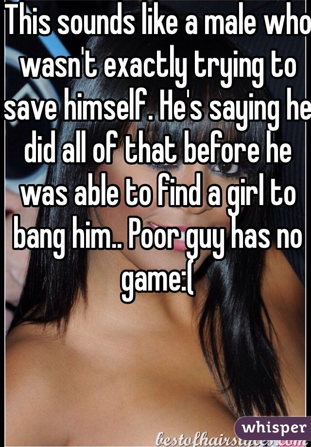 This sounds like a male who wasn't exactly trying to save himself. He's saying he did all of that before he was able to find a girl to bang him.. Poor guy has no game:(