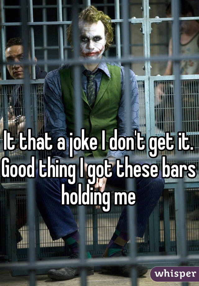 It that a joke I don't get it. Good thing I got these bars holding me 