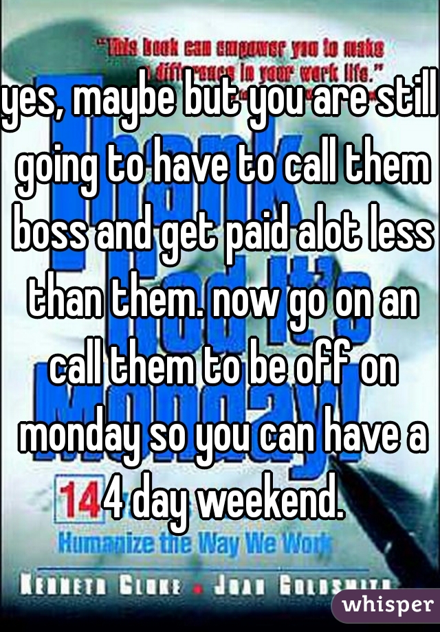 yes, maybe but you are still going to have to call them boss and get paid alot less than them. now go on an call them to be off on monday so you can have a 4 day weekend.