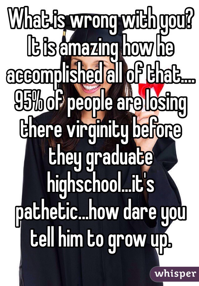 What is wrong with you? It is amazing how he accomplished all of that....95% of people are losing there virginity before they graduate highschool...it's pathetic...how dare you tell him to grow up.