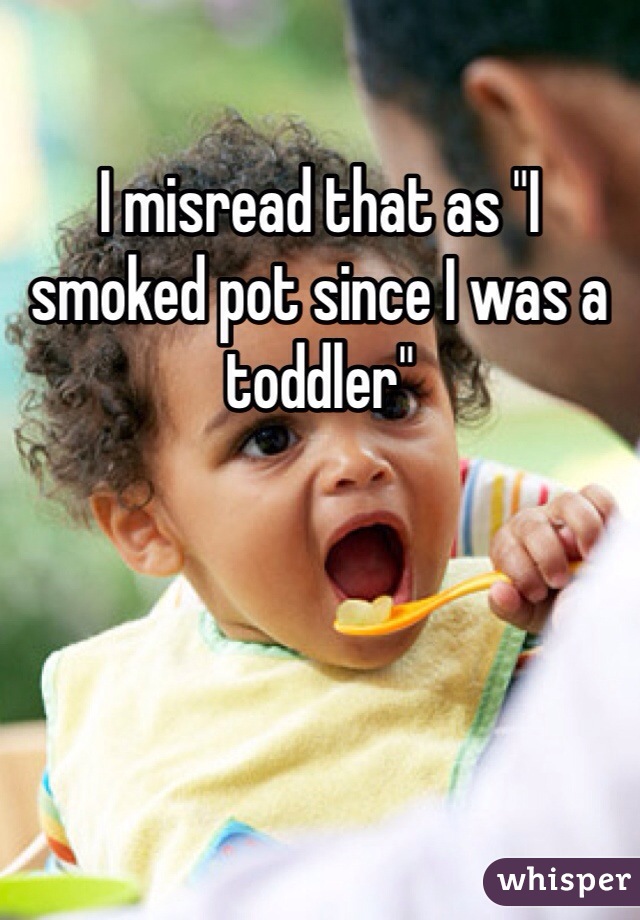 I misread that as "I smoked pot since I was a toddler"