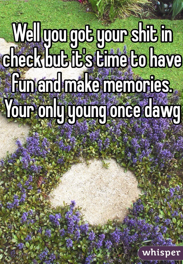 Well you got your shit in check but it's time to have fun and make memories. Your only young once dawg