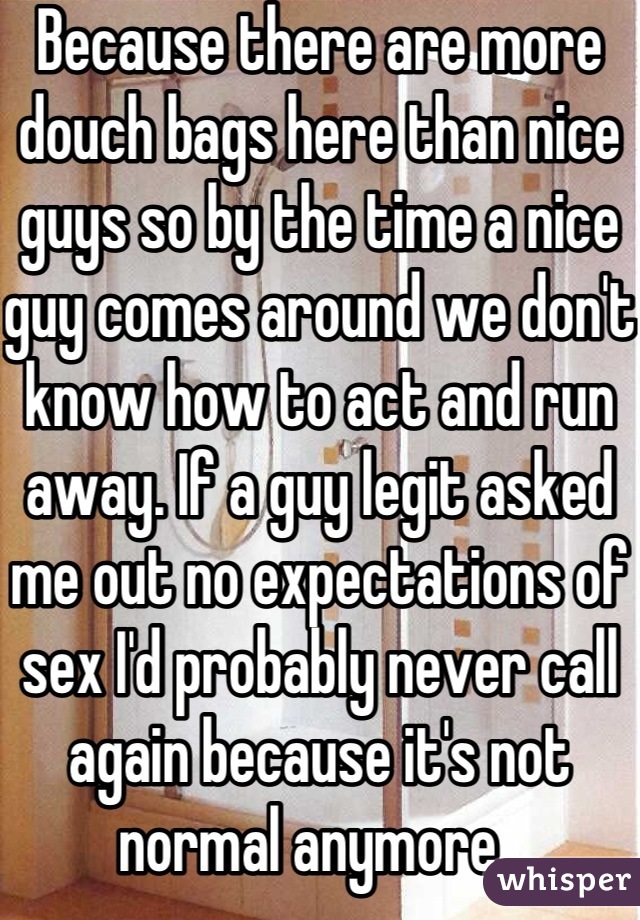Because there are more douch bags here than nice guys so by the time a nice guy comes around we don't know how to act and run away. If a guy legit asked me out no expectations of sex I'd probably never call again because it's not normal anymore. 