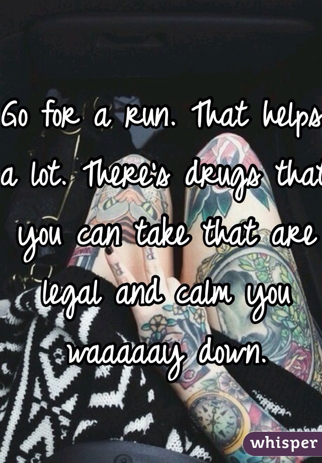 Go for a run. That helps a lot. There's drugs that you can take that are legal and calm you waaaaay down. 