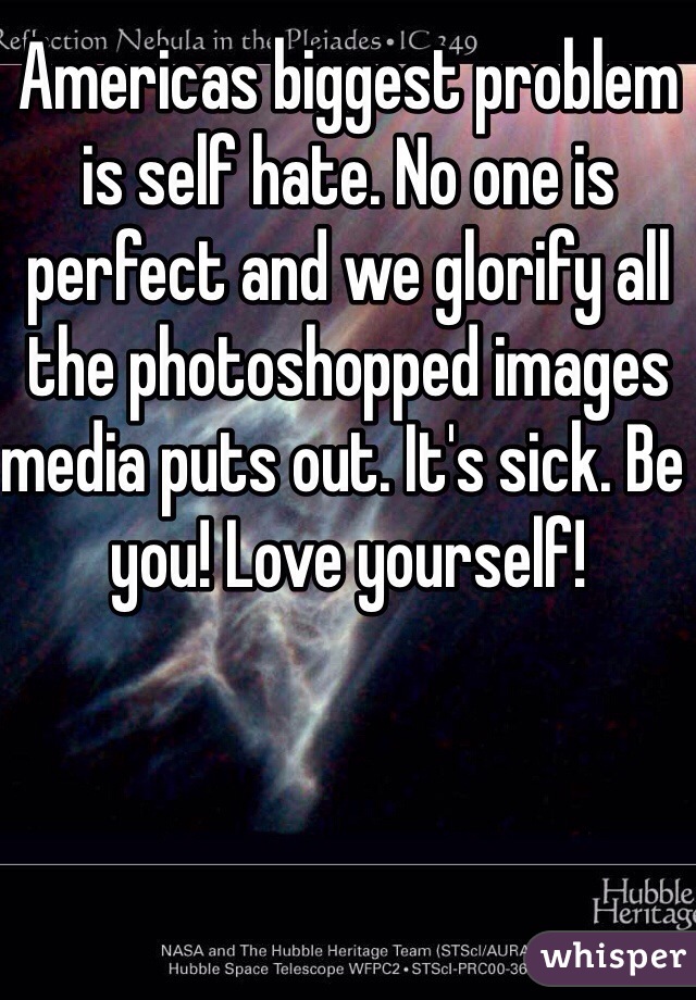Americas biggest problem is self hate. No one is perfect and we glorify all the photoshopped images media puts out. It's sick. Be you! Love yourself! 