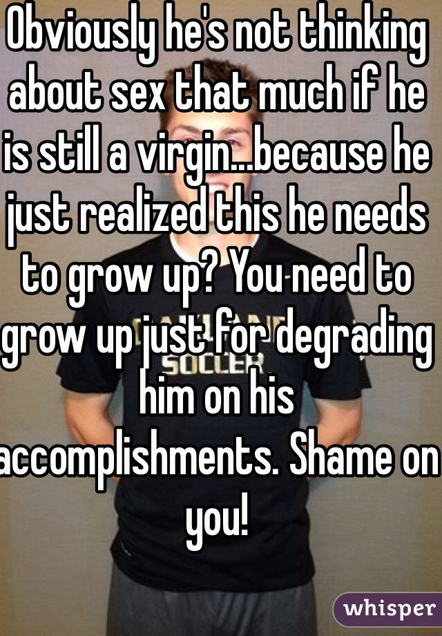 Obviously he's not thinking about sex that much if he is still a virgin...because he just realized this he needs to grow up? You need to grow up just for degrading him on his accomplishments. Shame on you!