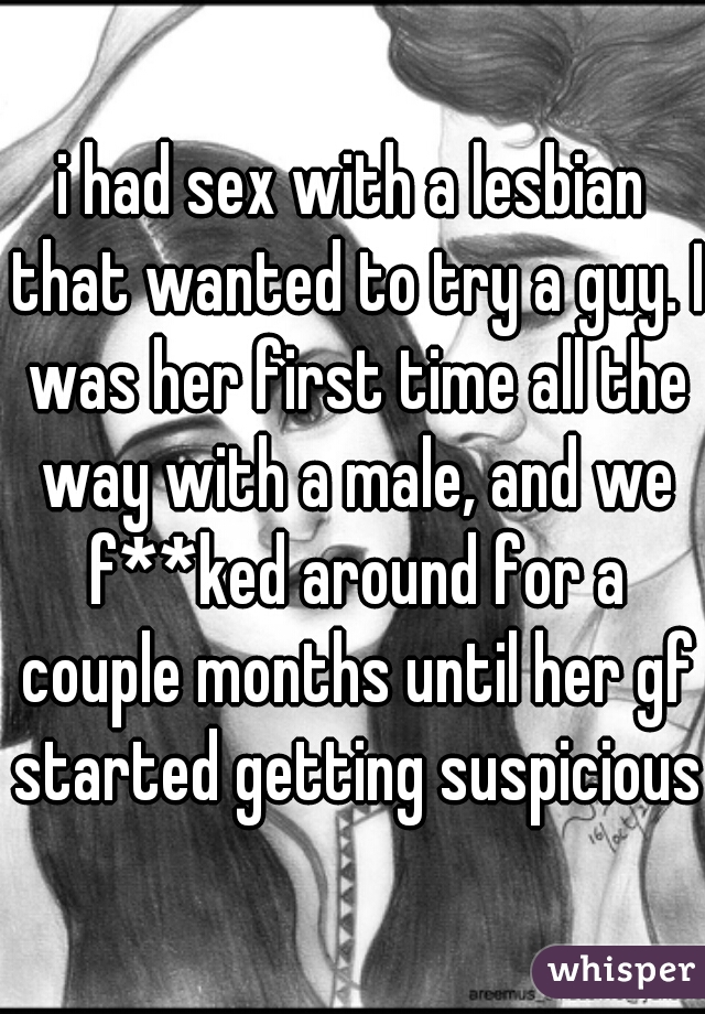 i had sex with a lesbian that wanted to try a guy. I was her first time all the way with a male, and we f**ked around for a couple months until her gf started getting suspicious 