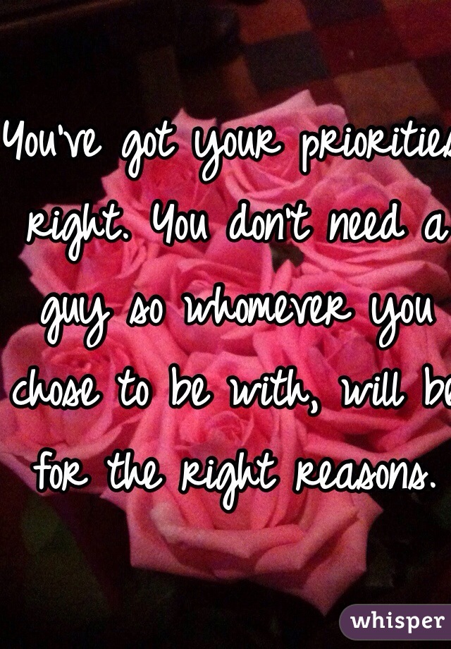 You've got your priorities right. You don't need a guy so whomever you chose to be with, will be for the right reasons. 