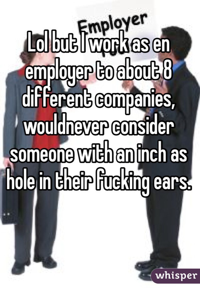 Lol but I work as en employer to about 8 different companies, wouldnever consider someone with an inch as hole in their fucking ears. 